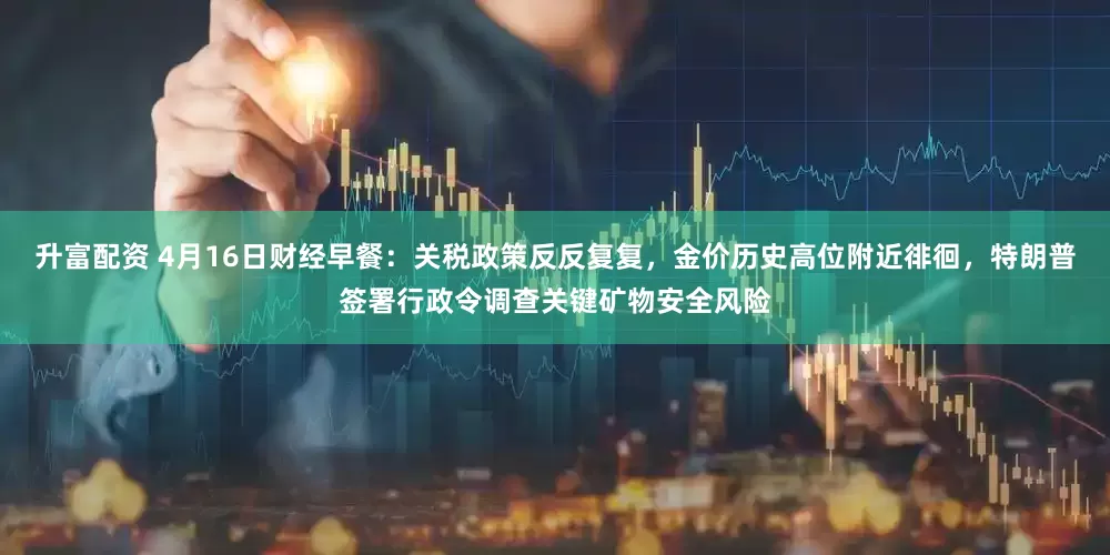 升富配资 4月16日财经早餐：关税政策反反复复，金价历史高位附近徘徊，特朗普签署行政令调查关键矿物安全风险
