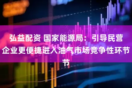 弘益配资 国家能源局：引导民营企业更便捷进入油气市场竞争性环节
