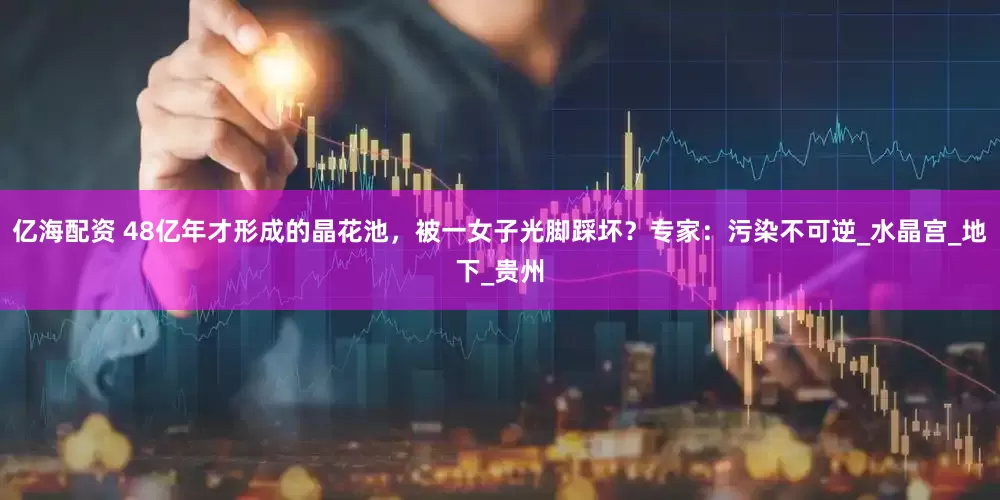 亿海配资 48亿年才形成的晶花池，被一女子光脚踩坏？专家：污染不可逆_水晶宫_地下_贵州