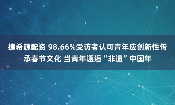 捷希源配资 98.66%受访者认可青年应创新性传承春节文化 当青年邂逅“非遗”中国年