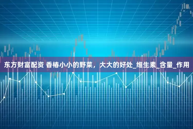 东方财富配资 香椿小小的野菜，大大的好处_维生素_含量_作用