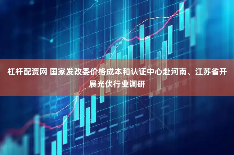 杠杆配资网 国家发改委价格成本和认证中心赴河南、江苏省开展光伏行业调研