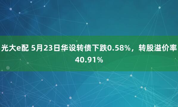 光大e配 5月23日华设转债下跌0.58%，转股溢价率40.91%