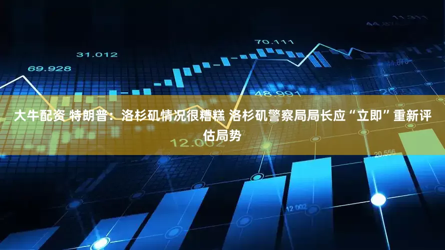 大牛配资 特朗普：洛杉矶情况很糟糕 洛杉矶警察局局长应“立即”重新评估局势