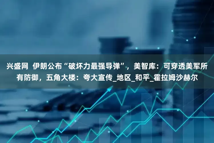 兴盛网  伊朗公布“破坏力最强导弹”，美智库：可穿透美军所有防御，五角大楼：夸大宣传_地区_和平_霍拉姆沙赫尔