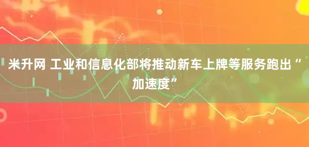 米升网 工业和信息化部将推动新车上牌等服务跑出“加速度”