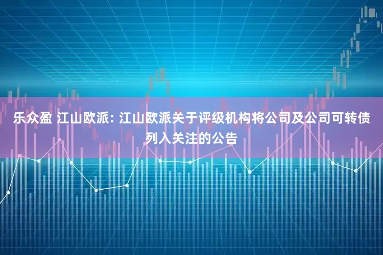 乐众盈 江山欧派: 江山欧派关于评级机构将公司及公司可转债列入关注的公告
