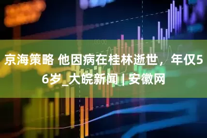 京海策略 他因病在桂林逝世，年仅56岁_大皖新闻 | 安徽网