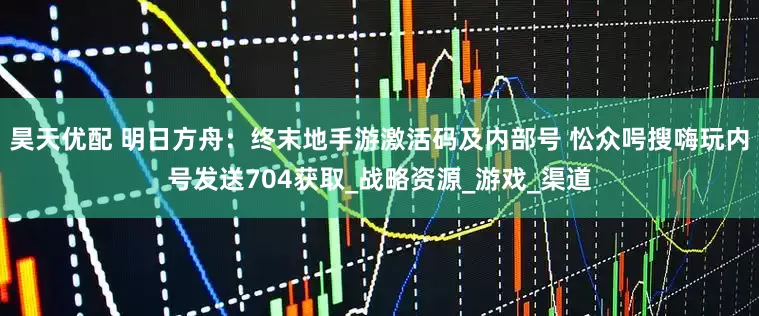 昊天优配 明日方舟：终末地手游激活码及内部号 忪众呺搜嗨玩内号发送704获取_战略资源_游戏_渠道