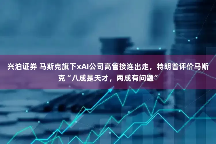 兴泊证券 马斯克旗下xAI公司高管接连出走，特朗普评价马斯克“八成是天才，两成有问题”