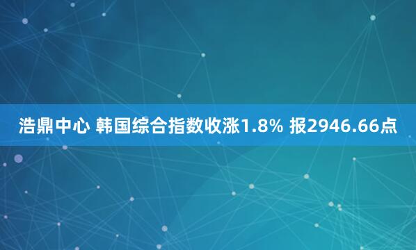 浩鼎中心 韩国综合指数收涨1.8% 报2946.66点