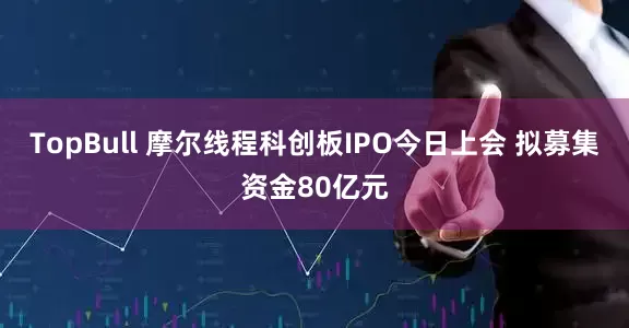 TopBull 摩尔线程科创板IPO今日上会 拟募集资金80亿元